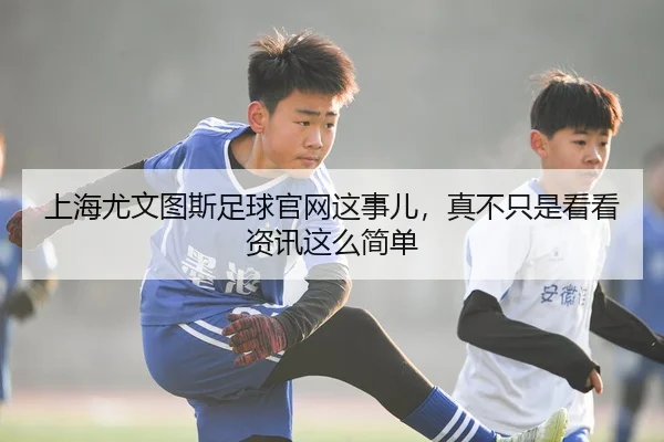上海尤文图斯足球官网这事儿，真不只是看看资讯这么简单