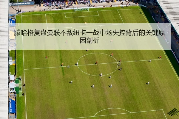 滕哈格复盘曼联不敌纽卡一战中场失控背后的关键原因剖析