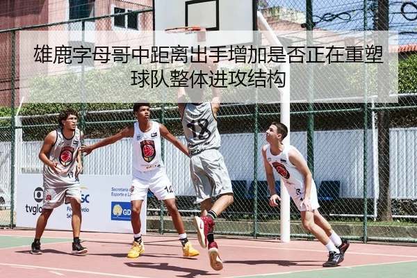 雄鹿字母哥中距离出手增加是否正在重塑球队整体进攻结构