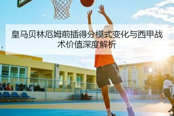 皇马贝林厄姆前插得分模式变化与西甲战术价值深度解析