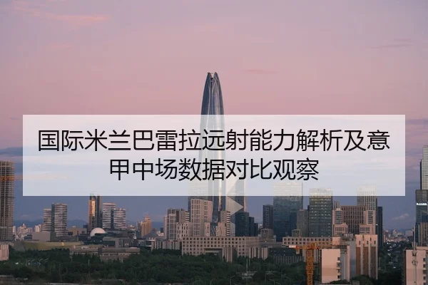 国际米兰巴雷拉远射能力解析及意甲中场数据对比观察