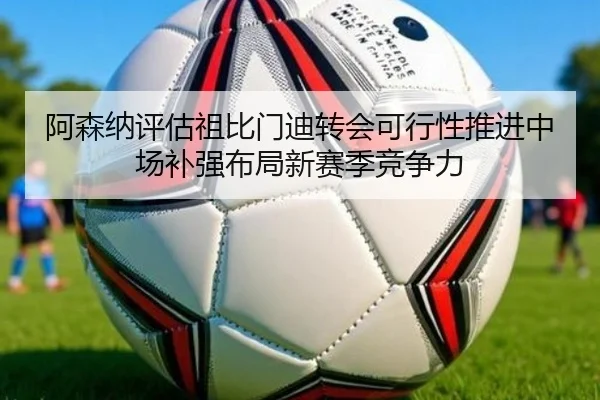阿森纳评估祖比门迪转会可行性推进中场补强布局新赛季竞争力
