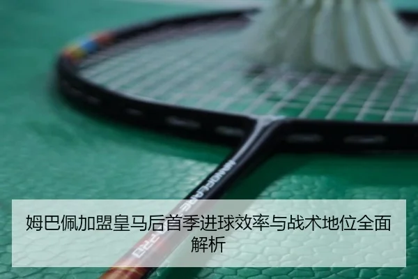 姆巴佩加盟皇马后首季进球效率与战术地位全面解析