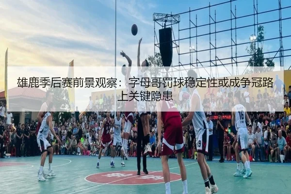 雄鹿季后赛前景观察：字母哥罚球稳定性或成争冠路上关键隐患