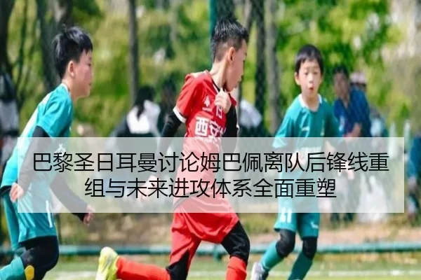 巴黎圣日耳曼讨论姆巴佩离队后锋线重组与未来进攻体系全面重塑