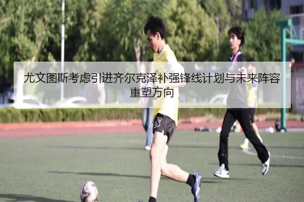 尤文图斯考虑引进齐尔克泽补强锋线计划与未来阵容重塑方向