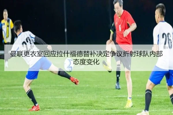 曼联更衣室回应拉什福德替补决定争议折射球队内部态度变化