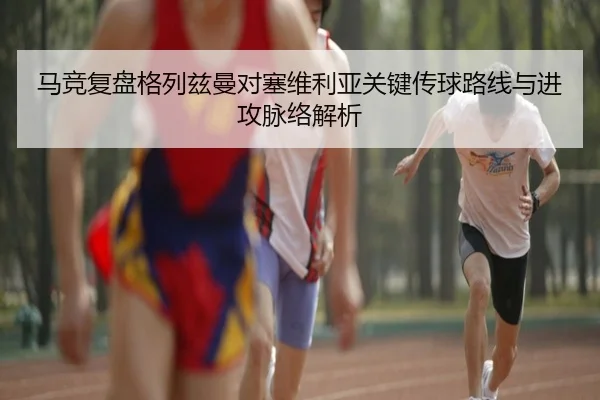 马竞复盘格列兹曼对塞维利亚关键传球路线与进攻脉络解析