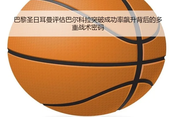 巴黎圣日耳曼评估巴尔科拉突破成功率飙升背后的多重战术密码 | kaiyun