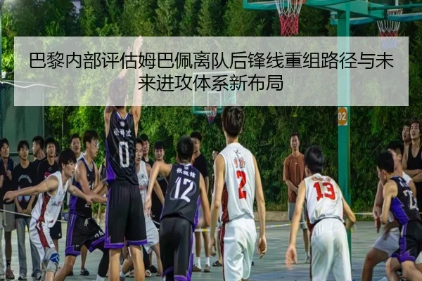 巴黎内部评估姆巴佩离队后锋线重组路径与未来进攻体系新布局