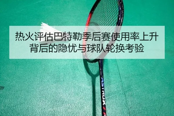 热火评估巴特勒季后赛使用率上升背后的隐忧与球队轮换考验