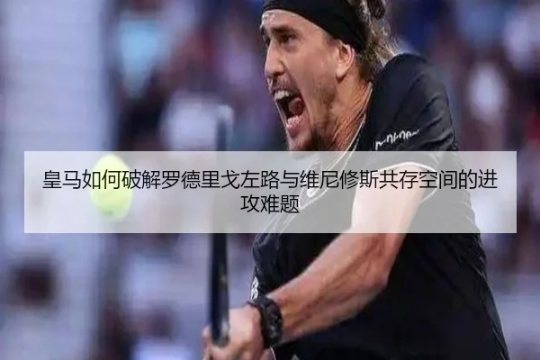 皇马如何破解罗德里戈左路与维尼修斯共存空间的进攻难题