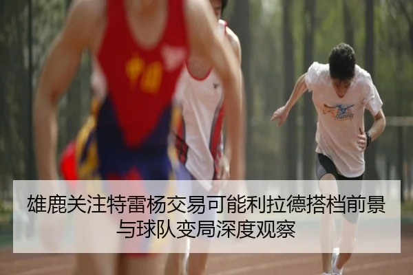 雄鹿关注特雷杨交易可能利拉德搭档前景与球队变局深度观察
