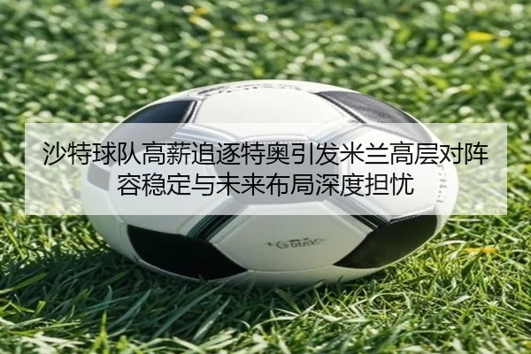 沙特球队高薪追逐特奥引发米兰高层对阵容稳定与未来布局深度担忧