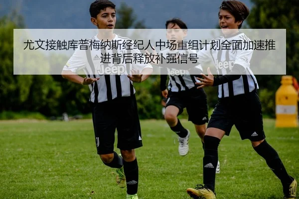 尤文接触库普梅纳斯经纪人中场重组计划全面加速推进背后释放补强信号