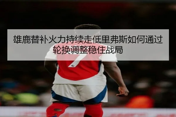 雄鹿替补火力持续走低里弗斯如何通过轮换调整稳住战局